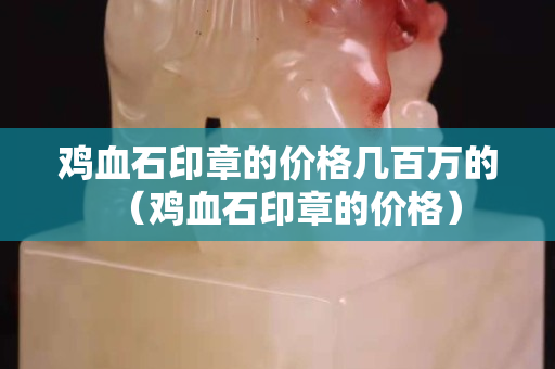 鸡血石印章的价格几百万的（鸡血石印章的价格）