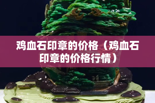 鸡血石印章的价格（鸡血石印章的价格行情）