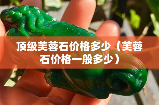 顶级芙蓉石价格多少（芙蓉石价格一般多少）