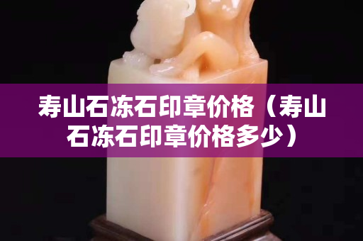 寿山石冻石印章价格（寿山石冻石印章价格多少）