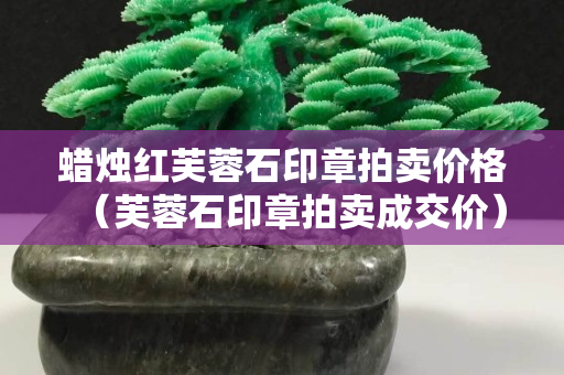 蜡烛红芙蓉石印章拍卖价格（芙蓉石印章拍卖成交价）