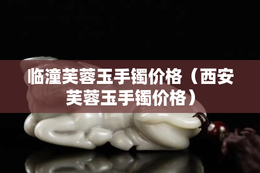 临潼芙蓉玉手镯价格（西安芙蓉玉手镯价格）