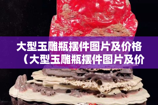 大型玉雕瓶摆件图片及价格（大型玉雕瓶摆件图片及价格）