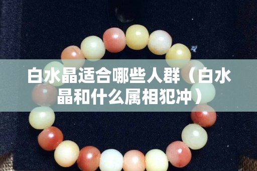 白水晶适合哪些人群（白水晶和什么属相犯冲）