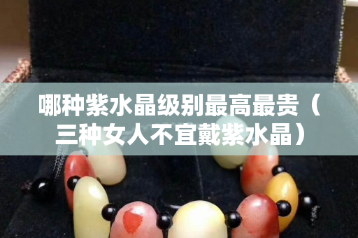 哪种紫水晶级别最高最贵（三种女人不宜戴紫水晶）