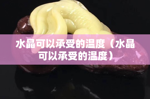 水晶可以承受的温度（水晶可以承受的温度）